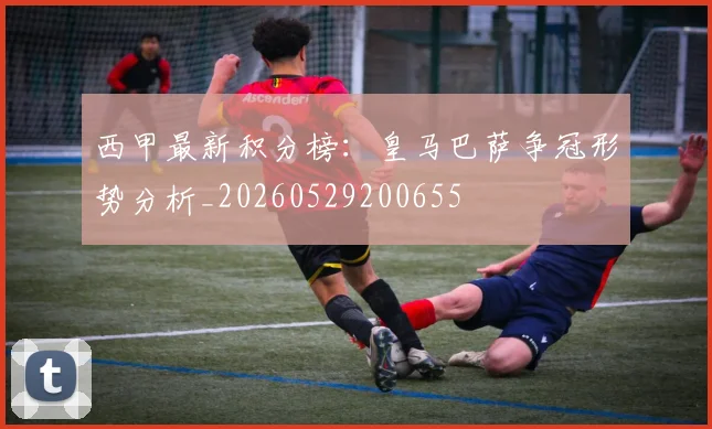 西甲最新积分榜：皇马巴萨争冠形势分析_20260529200655