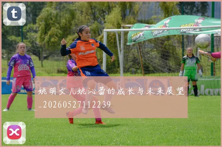 姚明女儿姚沁蕾的成长与未来展望_20260527112239