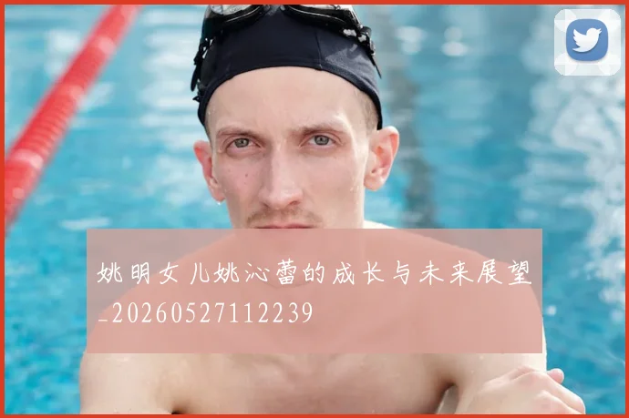姚明女儿姚沁蕾的成长与未来展望_20260527112239