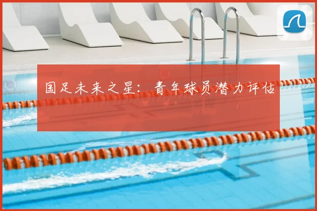 国足未来之星:青年球员潜力评估