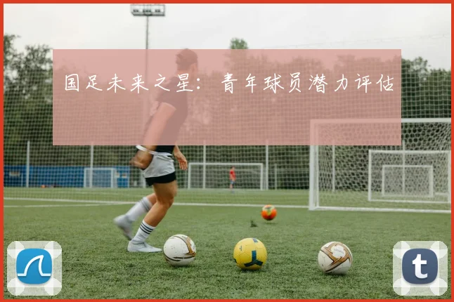 国足未来之星：青年球员潜力评估